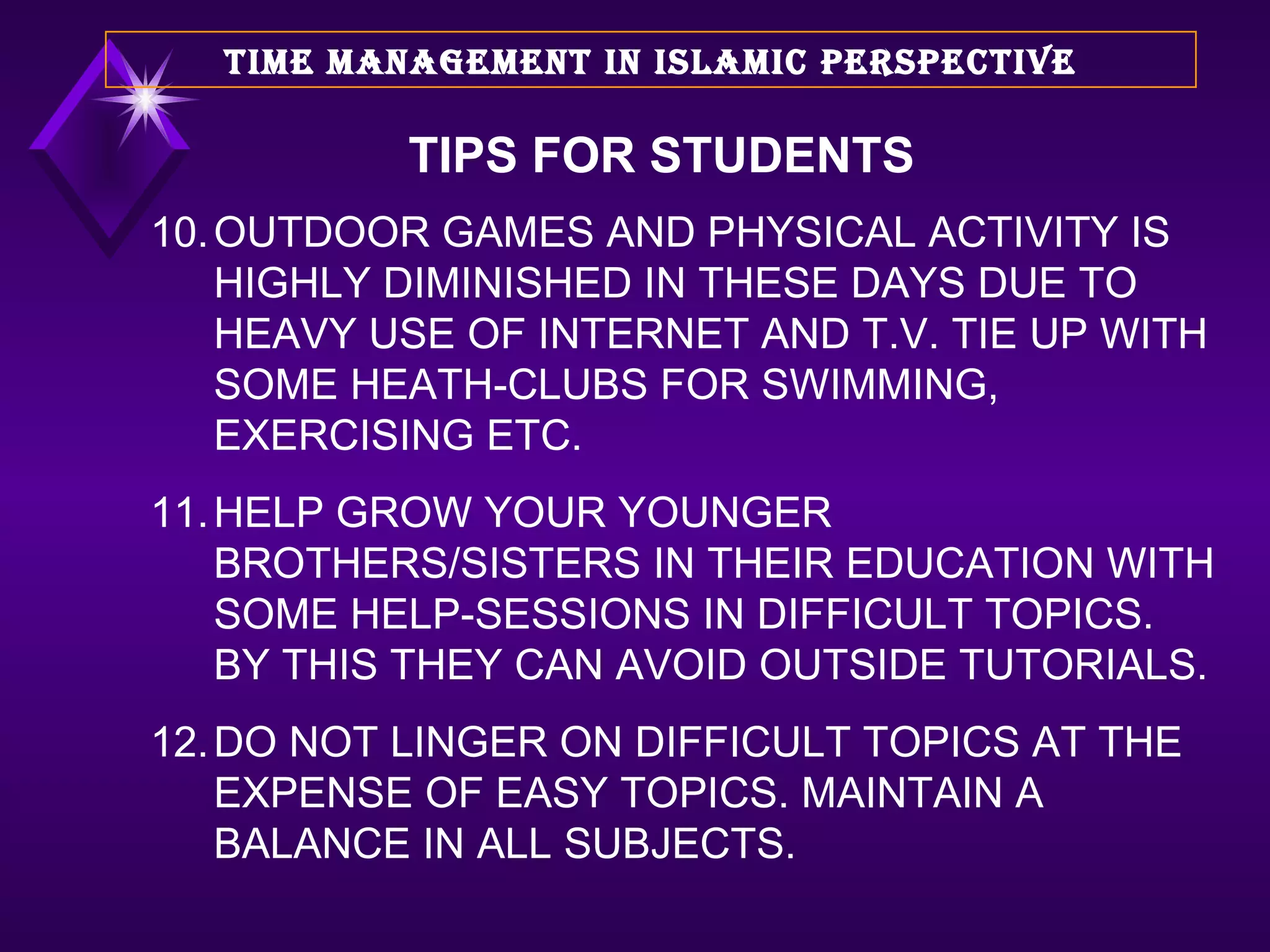 10. OUTDOOR GAMES AND PHYSICAL ACTIVITY IS HIGHLY DIMINISHED IN THESE DAYS DUE TO HEAVY USE OF INTERNET AND T.V. TIE UP WITH SOME HEATH-CLUBS FOR SWIMMING, EXERCISING ETC. 11. HELP GROW YOUR YOUNGER BROTHERS/SISTERS IN THEIR EDUCATION WITH SOME HELP-SESSIONS IN DIFFICULT TOPICS. BY THIS THEY CAN AVOID OUTSIDE TUTORIALS. 12. DO NOT LINGER ON DIFFICULT TOPICS AT THE EXPENSE OF EASY TOPICS. MAINTAIN A BALANCE IN ALL SUBJECTS.  TIME MANAGEMENT IN ISLAMIC PERSPECTIVE TIPS FOR STUDENTS 