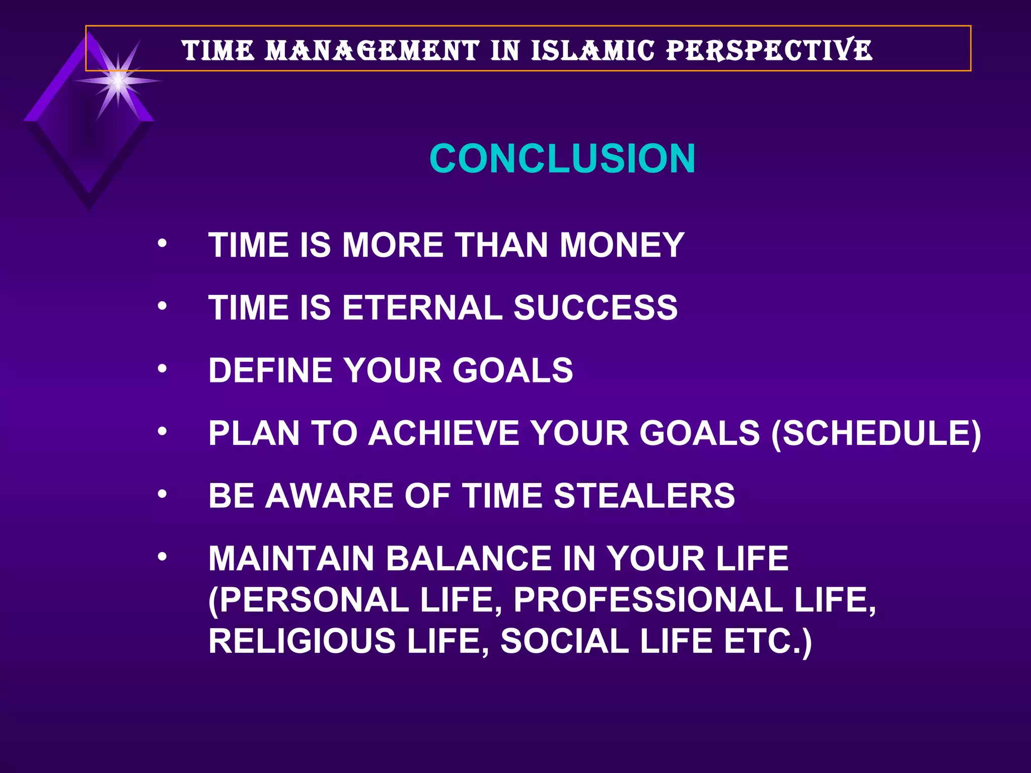 TIME IS MORE THAN MONEY TIME IS ETERNAL SUCCESS DEFINE YOUR GOALS PLAN TO ACHIEVE YOUR GOALS (SCHEDULE) BE AWARE OF TIME STEALERS MAINTAIN BALANCE IN YOUR LIFE (PERSONAL LIFE, PROFESSIONAL LIFE, RELIGIOUS LIFE, SOCIAL LIFE ETC.) TIME MANAGEMENT IN ISLAMIC PERSPECTIVE CONCLUSION 
