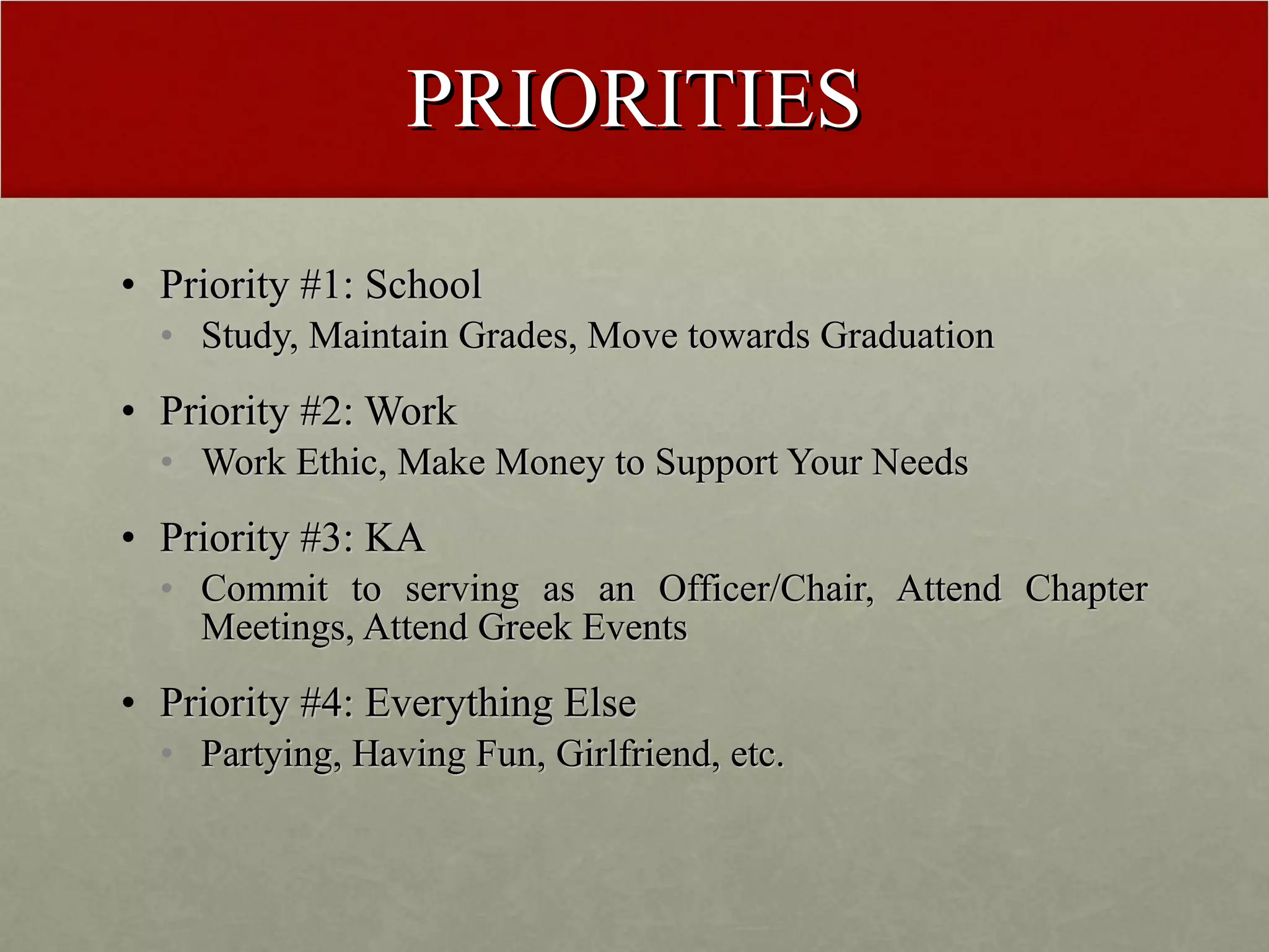 PRIORITIES Priority #1: School Study, Maintain Grades, Move towards Graduation Priority #2: Work Work Ethic, Make Money to Support Your Needs Priority #3: KA Commit to serving as an Officer/Chair, Attend Chapter Meetings, Attend Greek Events Priority #4: Everything Else Partying, Having Fun, Girlfriend, etc. 