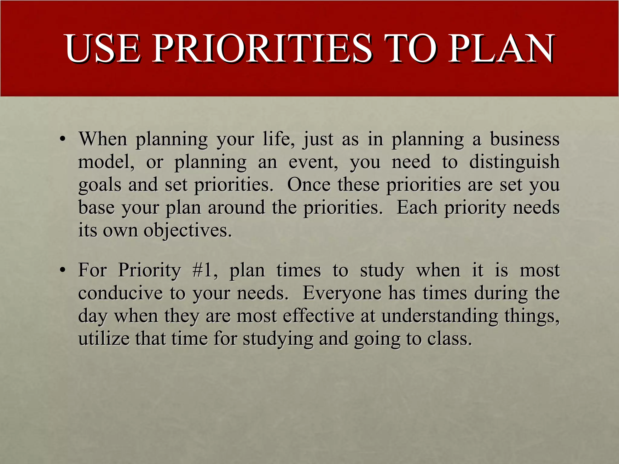 USE PRIORITIES TO PLAN When planning your life, just as in planning a business model, or planning an event, you need to distinguish goals and set priorities.  Once these priorities are set you base your plan around the priorities.  Each priority needs its own objectives. For Priority #1, plan times to study when it is most conducive to your needs.  Everyone has times during the day when they are most effective at understanding things, utilize that time for studying and going to class. 