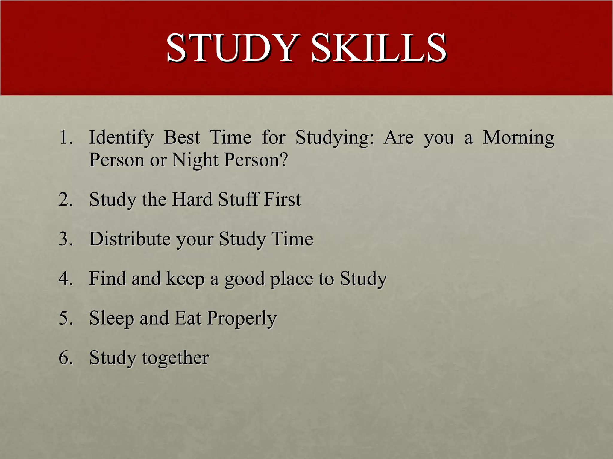 STUDY SKILLS Identify Best Time for Studying: Are you a Morning Person or Night Person? Study the Hard Stuff First Distribute your Study Time Find and keep a good place to Study Sleep and Eat Properly Study together 