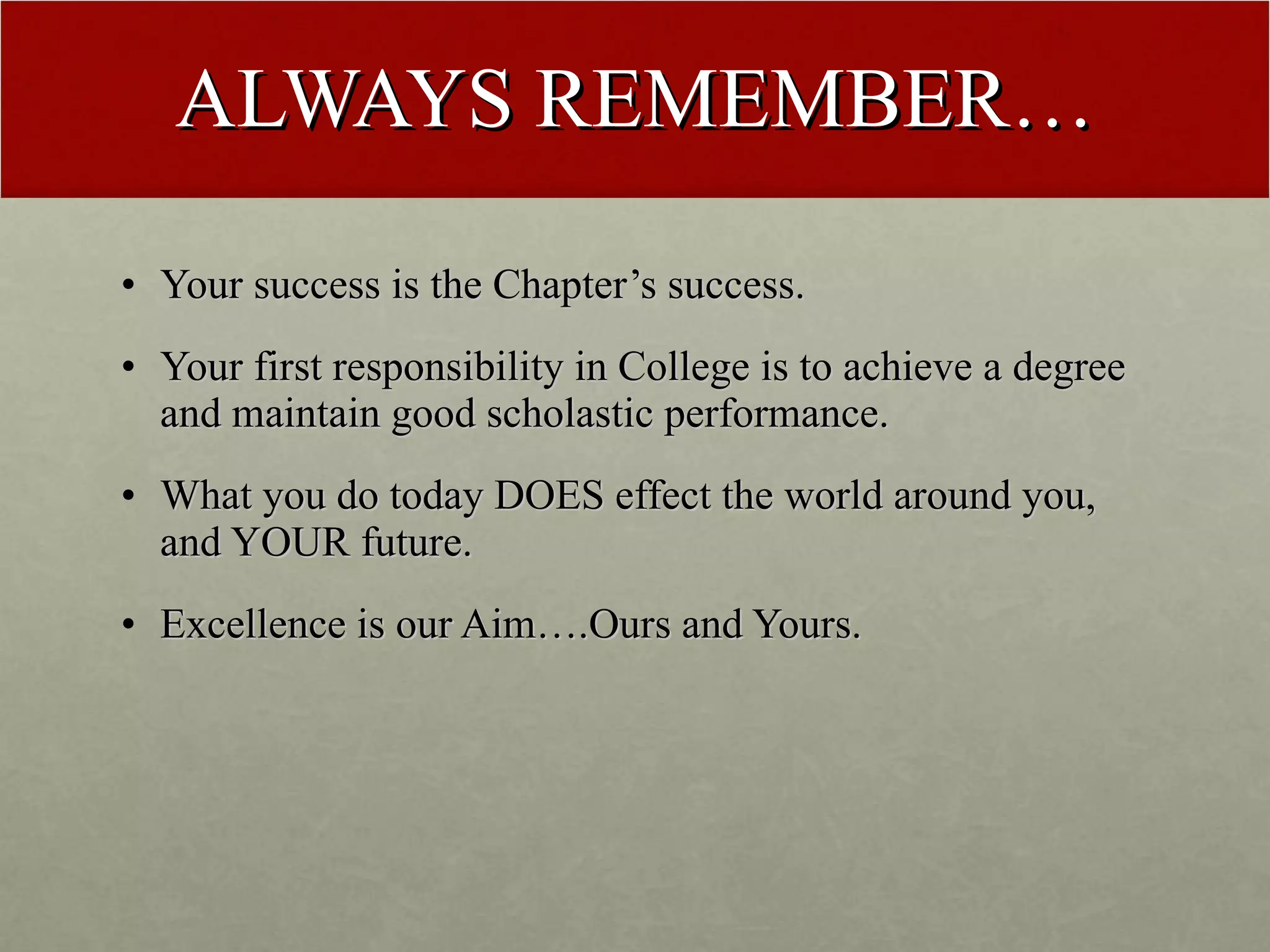 ALWAYS REMEMBER… Your success is the Chapter’s success. Your first responsibility in College is to achieve a degree and maintain good scholastic performance. What you do today DOES effect the world around you, and YOUR future. Excellence is our Aim….Ours and Yours. 
