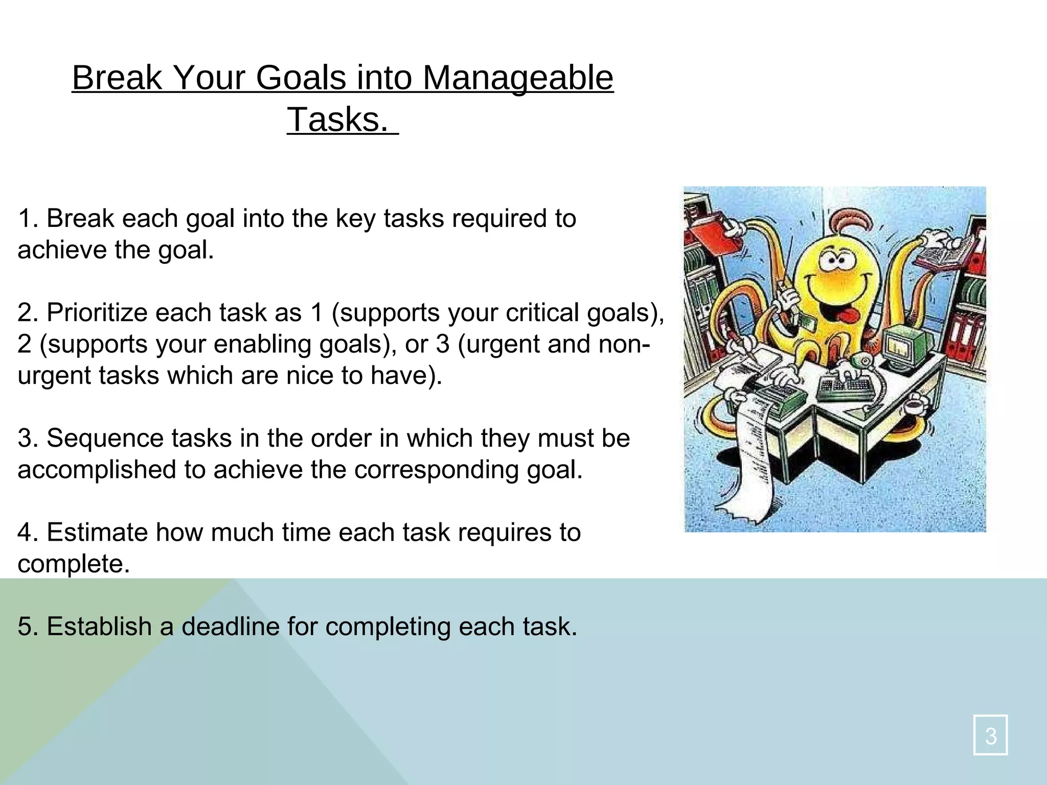 Break Your Goals into Manageable Tasks.   1. Break each goal into the key tasks required to achieve the goal.  2. Prioritize each task as 1 (supports your critical goals), 2 (supports your enabling goals), or 3 (urgent and non-urgent tasks which are nice to have).  3. Sequence tasks in the order in which they must be accomplished to achieve the corresponding goal.  4. Estimate how much time each task requires to complete.  5. Establish a deadline for completing each task.  