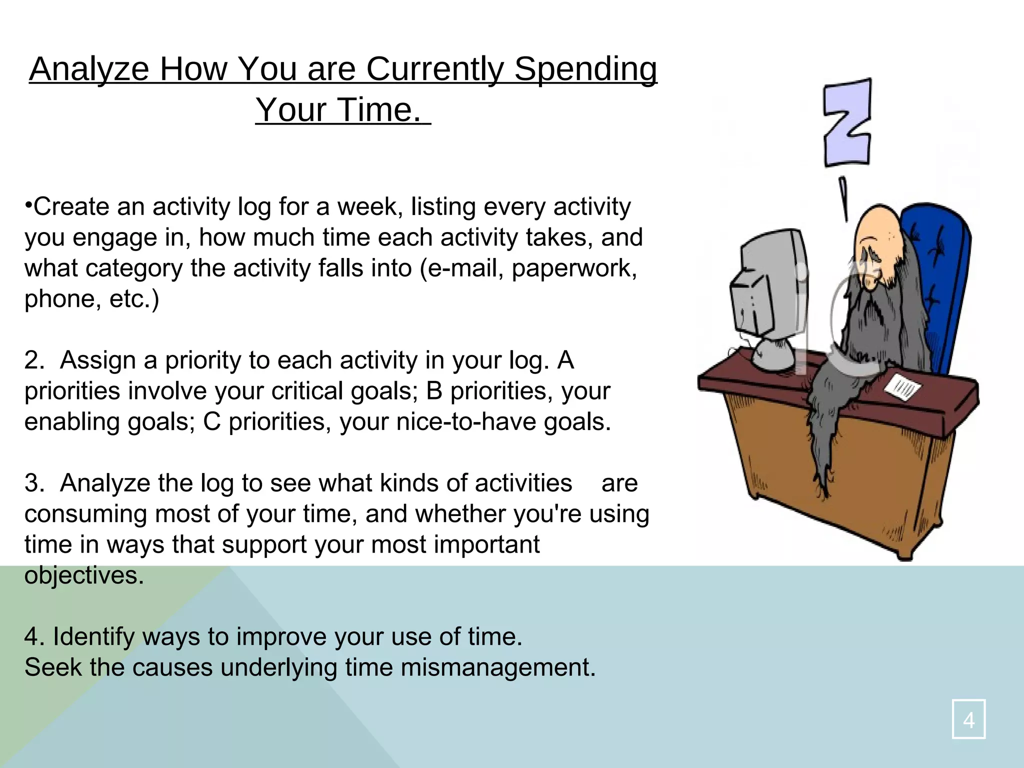 Analyze How You are Currently Spending Your Time.   Create an activity log for a week, listing every activity you engage in, how much time each activity takes, and what category the activity falls into (e-mail, paperwork, phone, etc.)  2.  Assign a priority to each activity in your log. A priorities involve your critical goals; B priorities, your enabling goals; C priorities, your nice-to-have goals.  3.  Analyze the log to see what kinds of activities  are consuming most of your time, and whether you're using time in ways that support your most important objectives.  4. Identify ways to improve your use of time.  Seek the causes underlying time mismanagement.  