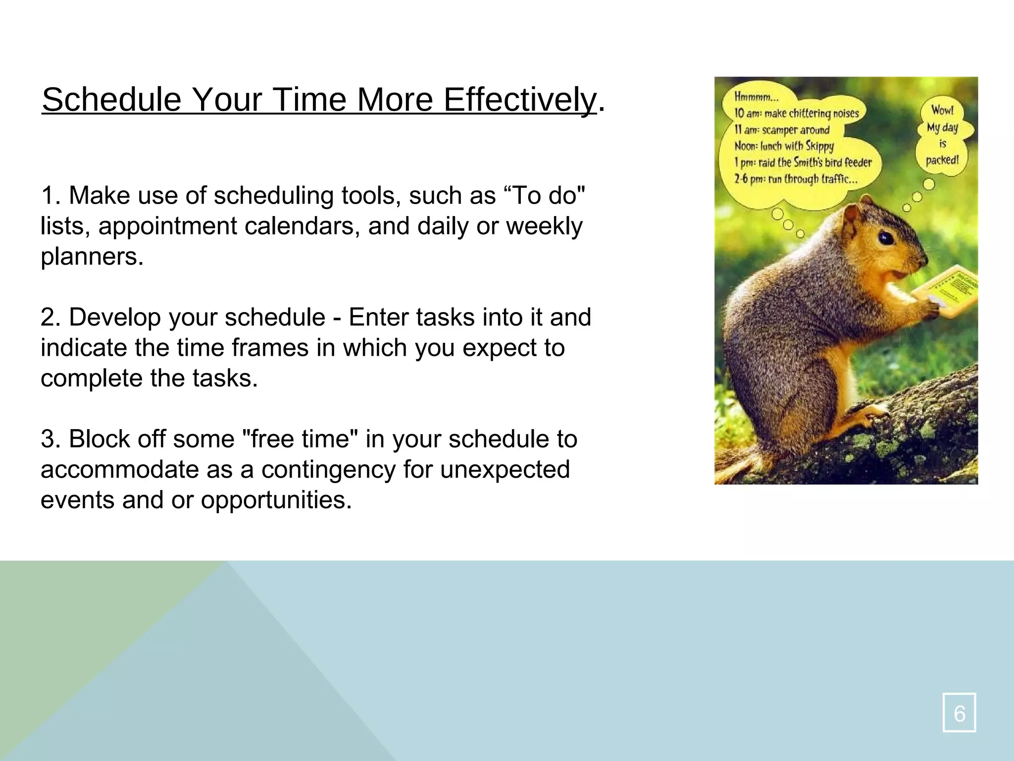Schedule Your Time More Effectively .   1. Make use of scheduling tools, such as “To do" lists, appointment calendars, and daily or weekly planners.  2. Develop your schedule - Enter tasks into it and indicate the time frames in which you expect to complete the tasks.  3. Block off some "free time" in your schedule to accommodate as a contingency for unexpected events and or opportunities.  