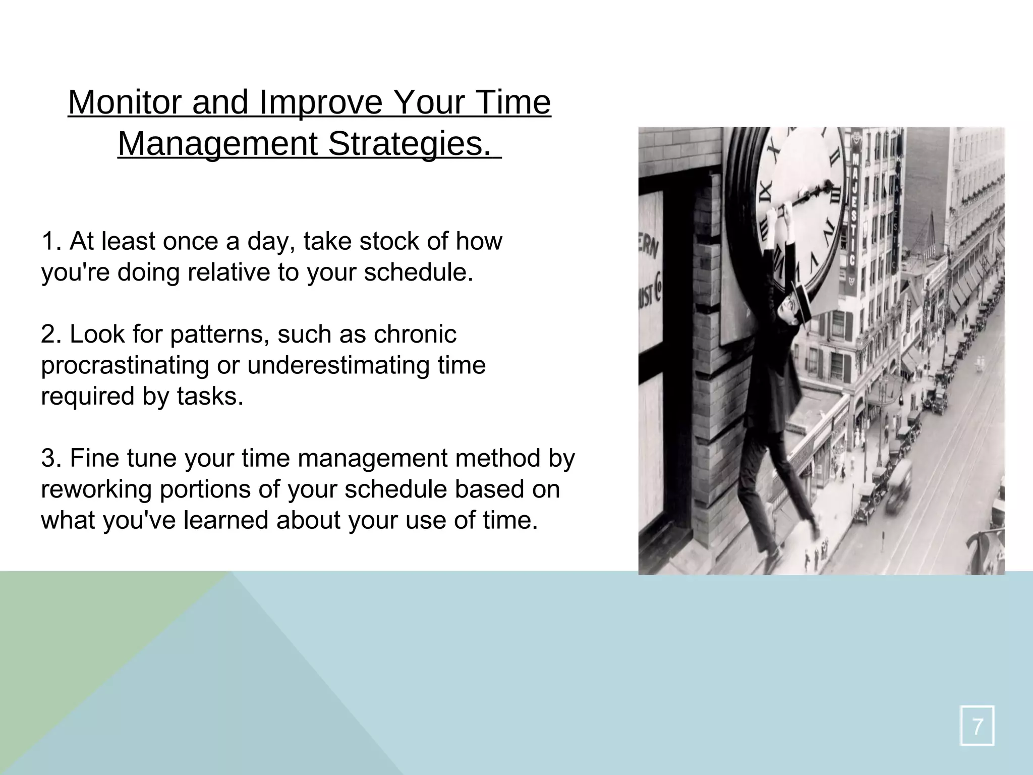 Monitor and Improve Your Time Management Strategies.   1. At least once a day, take stock of how you're doing relative to your schedule.  2. Look for patterns, such as chronic procrastinating or underestimating time required by tasks.  3. Fine tune your time management method by reworking portions of your schedule based on what you've learned about your use of time.  