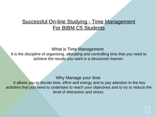 Successful On-line Studying - Time Management For BIBM C5 Students What is Time Management   It is the discipline of organising, allocating and controlling time that you need to achieve the results you want in a structured manner. Why Manage your time   It allows you to devote time, effort and energy and to pay attention to the key activities that you need to undertake to reach your objectives and to try to reduce the level of distraction and stress. 