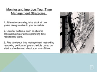 Monitor and Improve Your Time Management Strategies.   1. At least once a day, take stock of how you're doing relative to your schedule.  2. Look for patterns, such as chronic procrastinating or underestimating time required by tasks.  3. Fine tune your time management method by reworking portions of your schedule based on what you've learned about your use of time.  