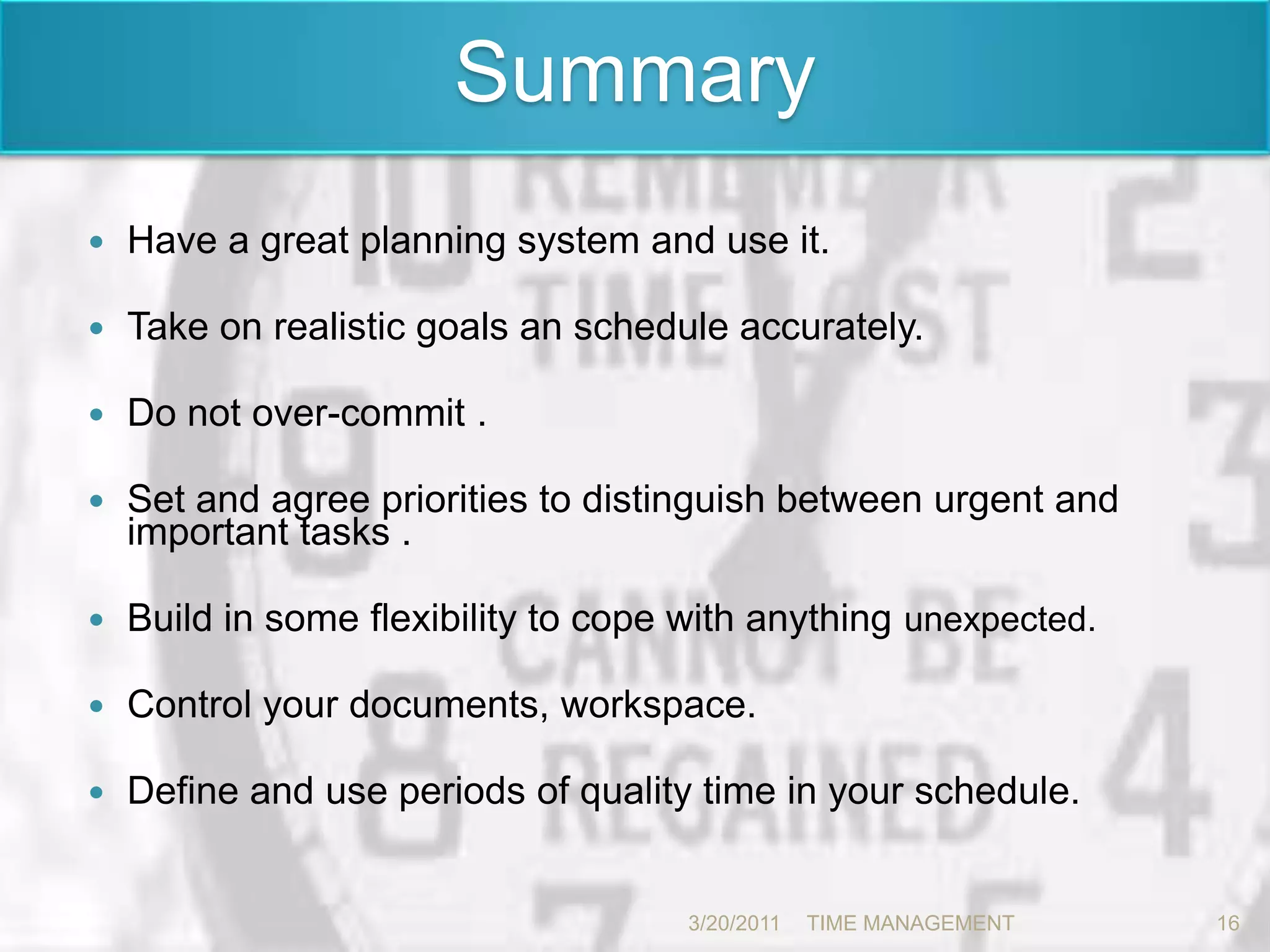 SummaryHave a great planning system and use it. Take on realistic goals an schedule accurately. Do not over-commit .Set and agree priorities to distinguish between urgent and important tasks .Build in some flexibility to cope with anything unexpected.Control your documents, workspace.Define and use periods of quality time in your schedule. 3/20/201116TIME MANAGEMENT      