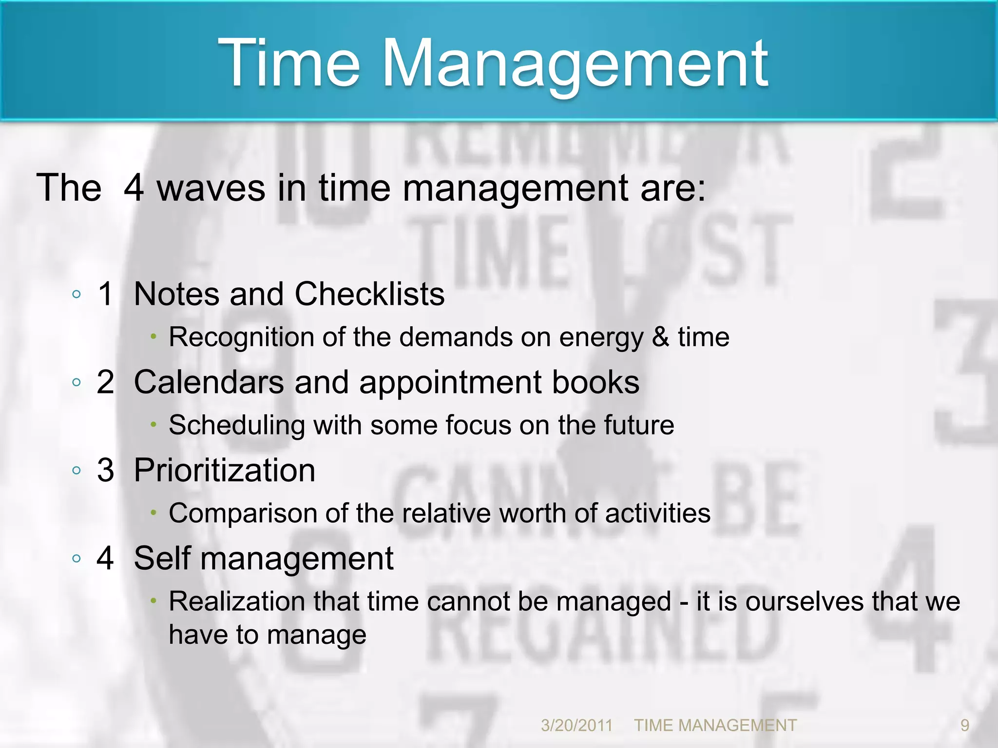  Time Management The  4 waves in time management are:1  Notes and ChecklistsRecognition of the demands on energy & time 2  Calendars and appointment booksScheduling with some focus on the future3  Prioritization Comparison of the relative worth of activities 4  Self managementRealization that time cannot be managed - it is ourselves that we have to manage3/20/20119TIME MANAGEMENT      