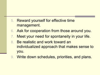 5. Reward yourself for effective time
     management.
6.   Ask for cooperation from those around you.
7.   Meet your need for spontaneity in your life.
8.   Be realistic and work toward an
     individualized approach that makes sense to
     you.
9.   Write down schedules, priorities, and plans.
 