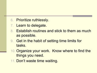 6. Prioritize ruthlessly.
7. Learn to delegate.
8. Establish routines and stick to them as much
    as possible.
9. Get in the habit of setting time limits for
    tasks.
10. Organize your work. Know where to find the
    things you need.
11. Don’t waste time waiting.
 