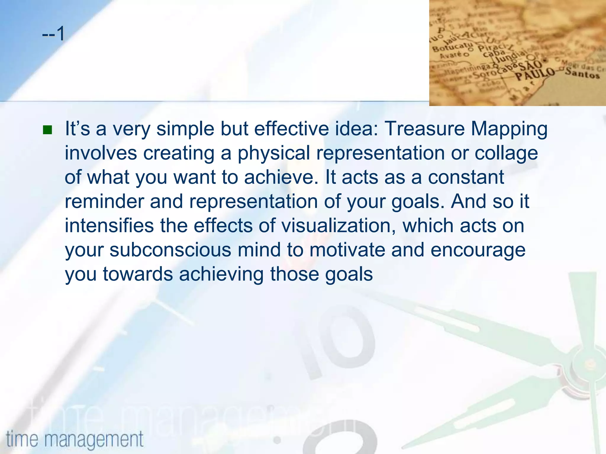 TREASURE MAPPING  Visualizing your goal for greater achievementWhen you want to achieve something really badly, have you ever tried closing your eyes and imagining yourself "there"? You touch it, feel it and see it clearly. You scan every detail in your mind's eye.This is a powerful and important technique for motivating yourself and building the self-confidence needed to achieve your goals. Yet when you open your eyes, the vivid image start fades, and it can take real concentration to recreate your visualization each time you want some inspiration.What if you could keep hold of that vivid image and refer to it when ever you need a little motivation, or a reminder of what you are working towards?                                                                              -----2