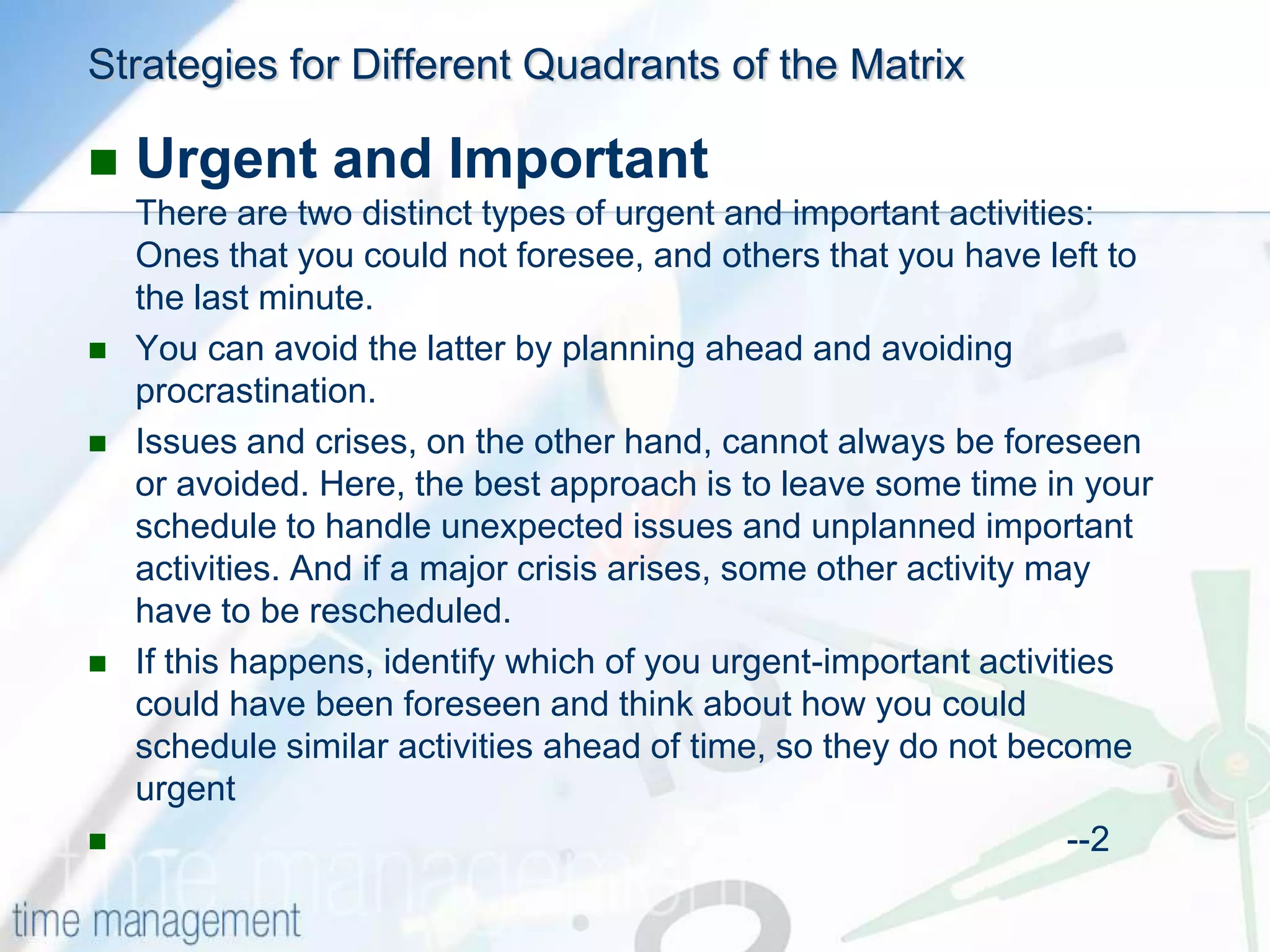HOW TO USE THE MATRIXThe first step is to list all the activities and projects you feel you have to do. Try to include everything that takes up your time at work, however unimportant. Next, assign importance to each of the activities – you can do this on, say, a scale of 1 to 5: remember, this is a measure of how important the activity is in helping you meet your goals and objectives. Try not to worry about urgency at this stage, as this helps get to the true importance.Once you have assigned importance to each activity, evaluate the urgency of each activity. As you do this, you can plot the listed items on the matrix according to the assigned importance and urgency.Now study the matrix using the strategies described below to schedule your priorities