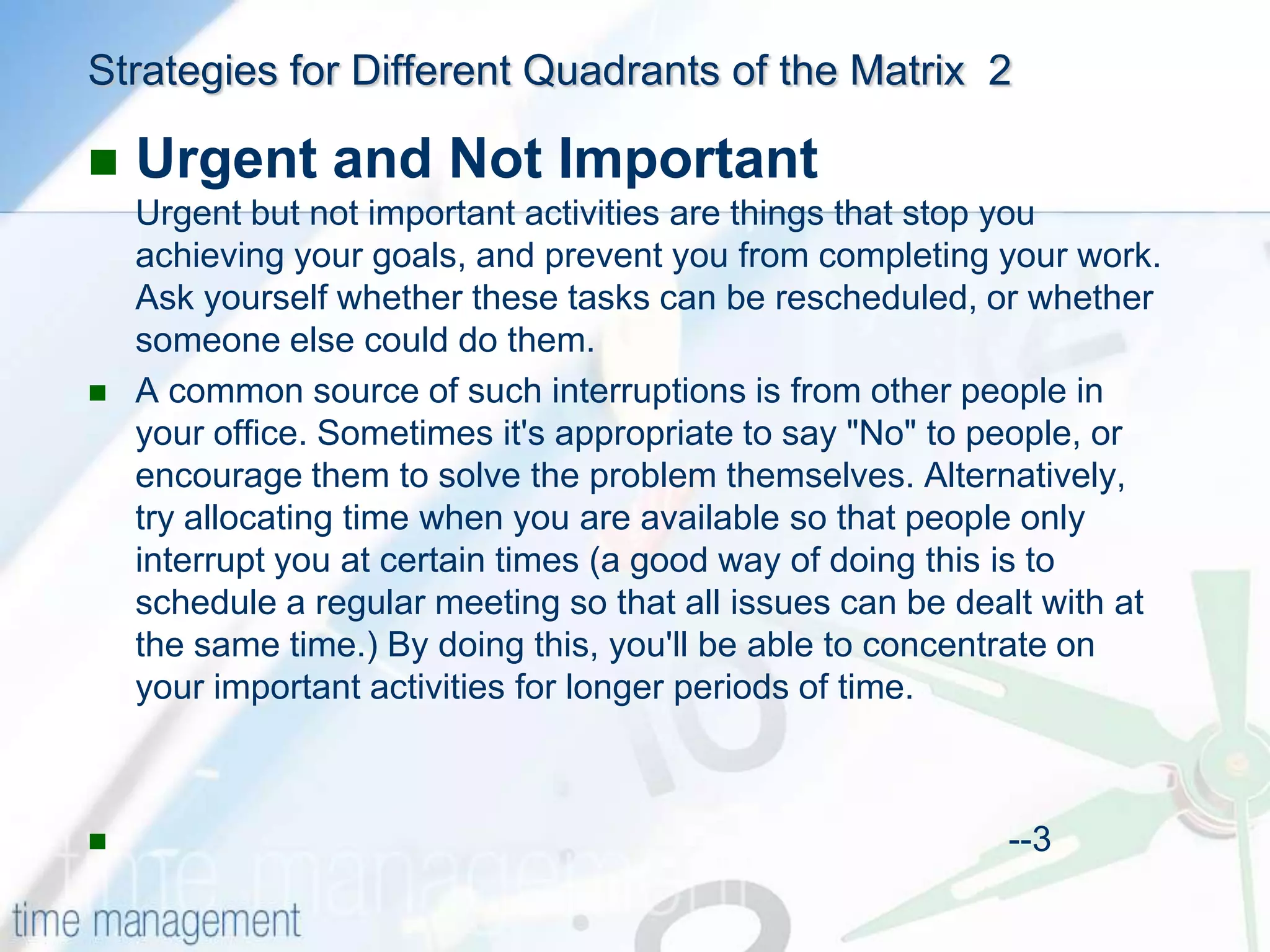 Strategies for Different Quadrants of the MatrixUrgent and ImportantThere are two distinct types of urgent and important activities: Ones that you could not foresee, and others that you have left to the last minute.You can avoid the latter by planning ahead and avoiding procrastination.Issues and crises, on the other hand, cannot always be foreseen or avoided. Here, the best approach is to leave some time in your schedule to handle unexpected issues and unplanned important activities. And if a major crisis arises, some other activity may have to be rescheduled.If this happens, identify which of you urgent-important activities could have been foreseen and think about how you could schedule similar activities ahead of time, so they do not become urgent                                                                                                --2