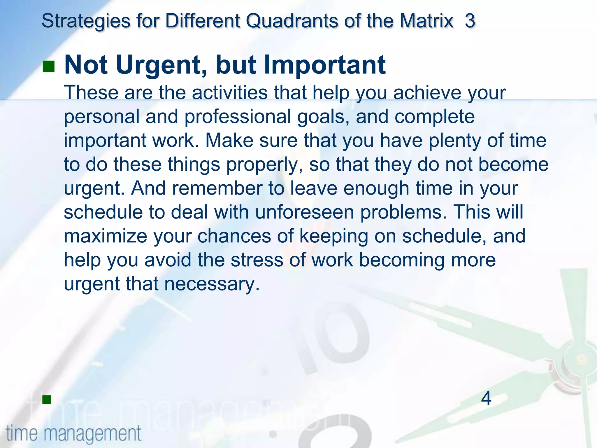 Strategies for Different Quadrants of the Matrix  2Urgent and Not ImportantUrgent but not important activities are things that stop you achieving your goals, and prevent you from completing your work. Ask yourself whether these tasks can be rescheduled, or whether someone else could do them.A common source of such interruptions is from other people in your office. Sometimes it's appropriate to say "No" to people, or encourage them to solve the problem themselves. Alternatively, try allocating time when you are available so that people only interrupt you at certain times (a good way of doing this is to schedule a regular meeting so that all issues can be dealt with at the same time.) By doing this, you'll be able to concentrate on your important activities for longer periods of time.                                                                                          --3