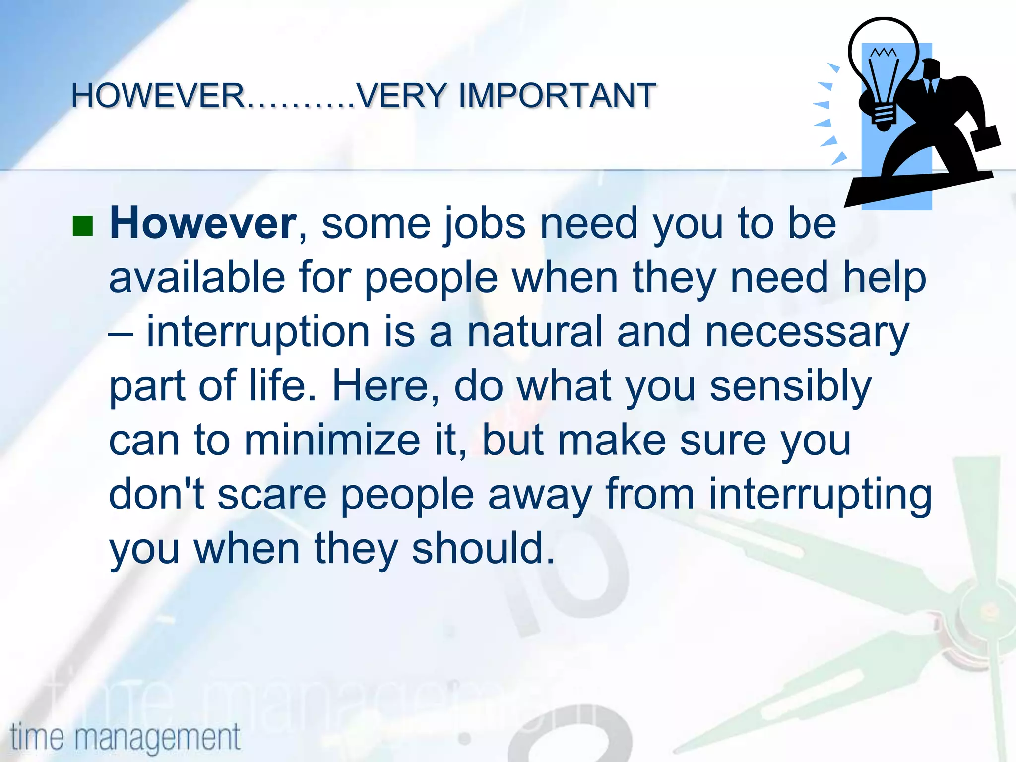 MANAGING INTERRUPTIONS(Questions 5, 9, 11, 12)Having a plan and knowing how to prioritize it is one thing. The next issue is knowing what to do to minimize the interruptions you face during your day. It is widely recognized that managers get very little uninterrupted time to work on their priority tasks. There are phone calls, information requests, questions from employees, and a whole host of events that crop up unexpectedly. Some do need to be dealt with immediately, but others need to be managed. 