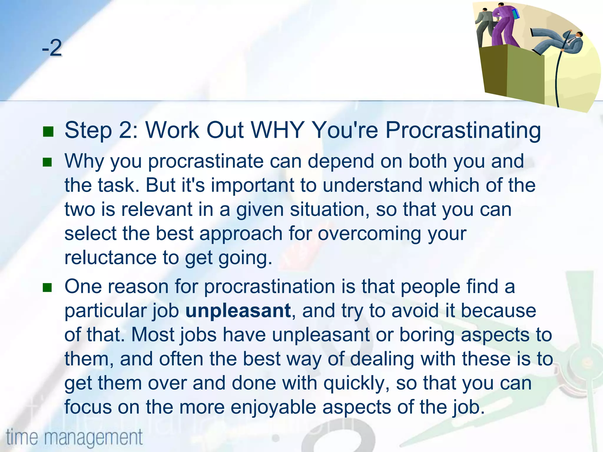 HOW TO OVERCOME PROCRASTINATIONStep 1: Recognize That You're ProcrastinatingHere are some useful indicators that will help you know when you’re procrastinating:Filling your day with low priority tasks from your To Do List.Reading e-mails several times without starting work on them or deciding what you’re going to do with them.Sitting down to start a high-priority task, and almost immediately going off to make a cup of coffee.Leaving an item on your To Do list for a long time, even though you know it's important.Regularly saying "Yes" to unimportant tasks that others ask you to do, and filling your time with these instead of getting on with the important tasks already on your list.Waiting for the “right mood” or the “right time” to tackle the important task at hand.