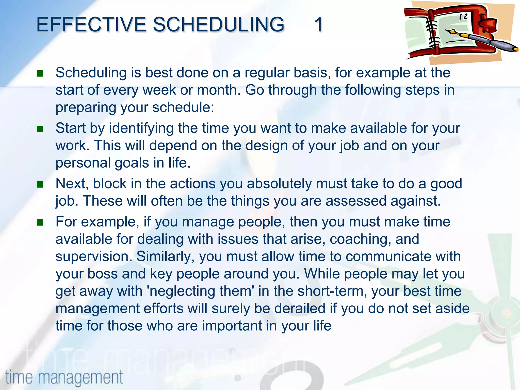 SCHEDULING(Questions 3, 7, 12)Much of time management comes down to effective scheduling of your time. When you know what your goals and priorities are, you then need to know how to go about creating a schedule that keeps you on track, and protects you from stress.This means understanding the factors that affect the time you have available for work. You not only have to schedule priority tasks, you have to leave room for interruptions, and contingency time for those unexpected events that otherwise wreak chaos with your schedule. By creating a robust schedule that reflects your priorities and well as supports your personal goals, you have a winning combination: One that will allow you to control your time and keep your life in balance