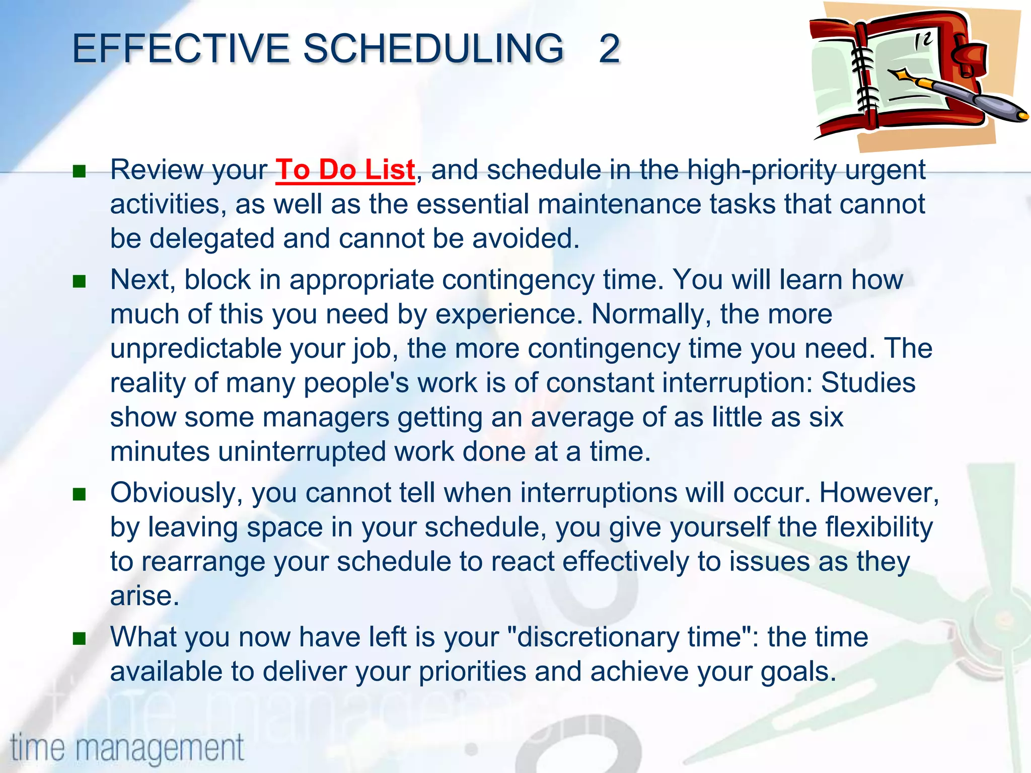 EFFECTIVE SCHEDULING     1Scheduling is best done on a regular basis, for example at the start of every week or month. Go through the following steps in preparing your schedule:Start by identifying the time you want to make available for your work. This will depend on the design of your job and on your personal goals in life.Next, block in the actions you absolutely must take to do a good job. These will often be the things you are assessed against.For example, if you manage people, then you must make time available for dealing with issues that arise, coaching, and supervision. Similarly, you must allow time to communicate with your boss and key people around you. While people may let you get away with 'neglecting them' in the short-term, your best time management efforts will surely be derailed if you do not set aside time for those who are important in your life