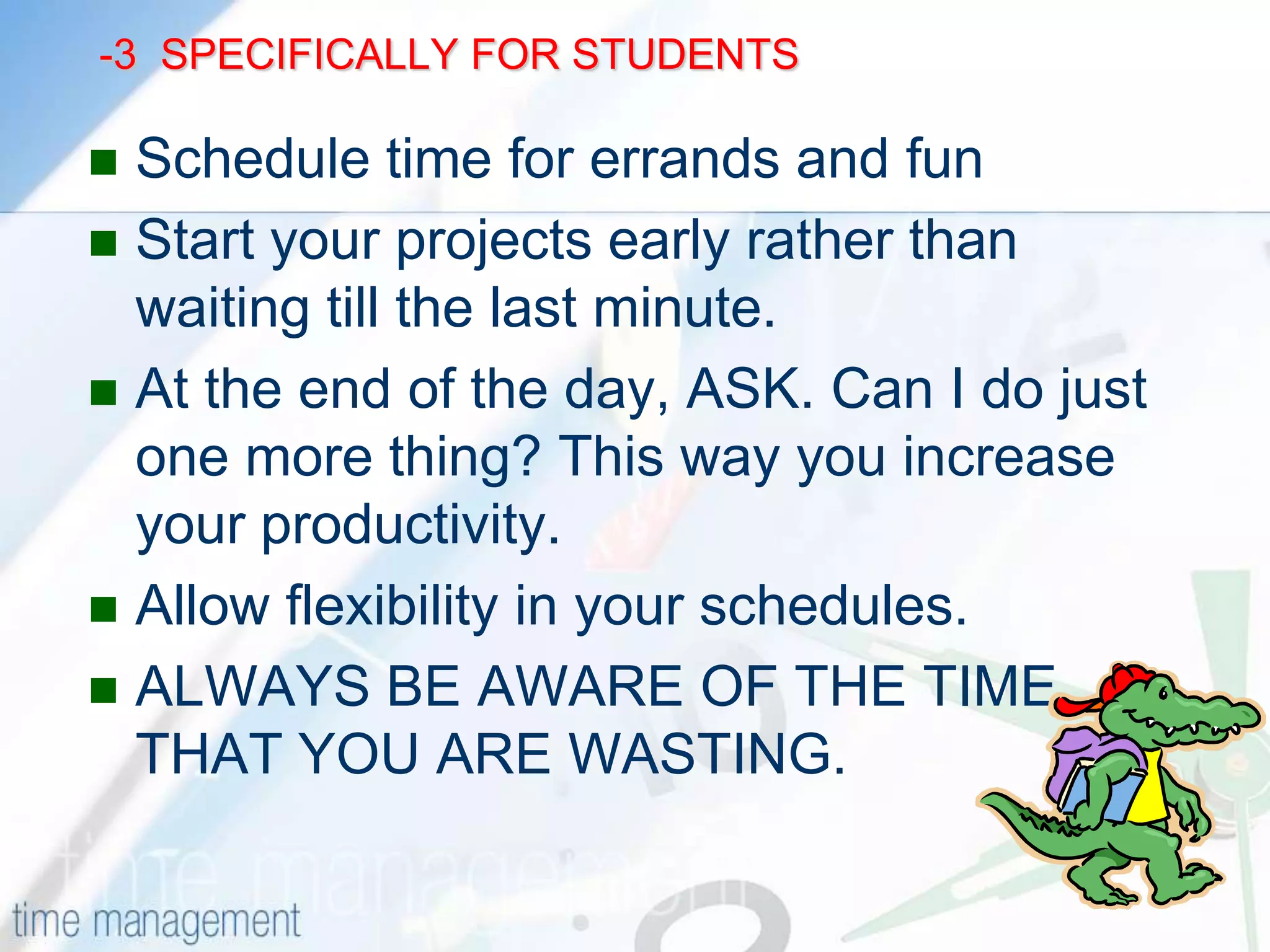 -2           SPECIFICALLY FOR STUDENTS                             Study the difficult or the boring subject FIRSTUse waiting time, like waiting for a bus etc.Use a regular study area, at home and at your institution.ASK: Am I doing the most important or the urgent work first. Get your priorities right.If a task is difficult and hard , GET STARTED. Half the battle is won.