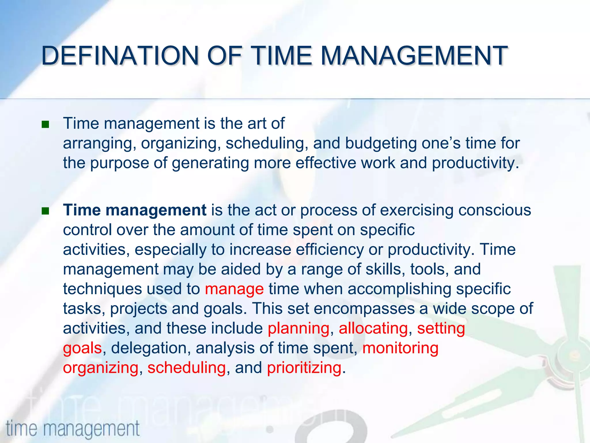 DEFINATION OF TIME MANAGEMENTTime management is the art of arranging, organizing, scheduling, and budgeting one’s time for the purpose of generating more effective work and productivity.Time management is the act or process of exercising conscious control over the amount of time spent on specific activities, especially to increase efficiency or productivity. Time management may be aided by a range of skills, tools, and techniques used to manage time when accomplishing specific tasks, projects and goals. This set encompasses a wide scope of activities, and these include planning, allocating, setting goals, delegation, analysis of time spent, monitoringorganizing, scheduling, and prioritizing.