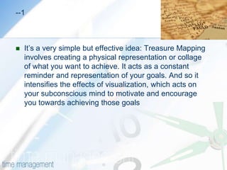 TREASURE MAPPING  Visualizing your goal for greater achievementWhen you want to achieve something really badly, have you ever tried closing your eyes and imagining yourself "there"? You touch it, feel it and see it clearly. You scan every detail in your mind's eye.This is a powerful and important technique for motivating yourself and building the self-confidence needed to achieve your goals. Yet when you open your eyes, the vivid image start fades, and it can take real concentration to recreate your visualization each time you want some inspiration.What if you could keep hold of that vivid image and refer to it when ever you need a little motivation, or a reminder of what you are working towards?                                                                              -----2