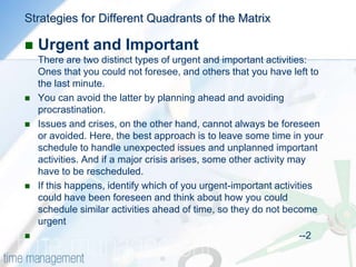 HOW TO USE THE MATRIXThe first step is to list all the activities and projects you feel you have to do. Try to include everything that takes up your time at work, however unimportant. Next, assign importance to each of the activities – you can do this on, say, a scale of 1 to 5: remember, this is a measure of how important the activity is in helping you meet your goals and objectives. Try not to worry about urgency at this stage, as this helps get to the true importance.Once you have assigned importance to each activity, evaluate the urgency of each activity. As you do this, you can plot the listed items on the matrix according to the assigned importance and urgency.Now study the matrix using the strategies described below to schedule your priorities