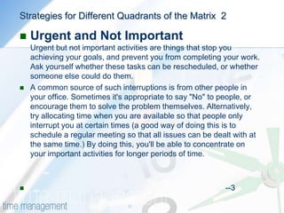 Strategies for Different Quadrants of the MatrixUrgent and ImportantThere are two distinct types of urgent and important activities: Ones that you could not foresee, and others that you have left to the last minute.You can avoid the latter by planning ahead and avoiding procrastination.Issues and crises, on the other hand, cannot always be foreseen or avoided. Here, the best approach is to leave some time in your schedule to handle unexpected issues and unplanned important activities. And if a major crisis arises, some other activity may have to be rescheduled.If this happens, identify which of you urgent-important activities could have been foreseen and think about how you could schedule similar activities ahead of time, so they do not become urgent                                                                                                --2