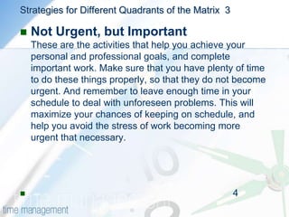 Strategies for Different Quadrants of the Matrix  2Urgent and Not ImportantUrgent but not important activities are things that stop you achieving your goals, and prevent you from completing your work. Ask yourself whether these tasks can be rescheduled, or whether someone else could do them.A common source of such interruptions is from other people in your office. Sometimes it's appropriate to say "No" to people, or encourage them to solve the problem themselves. Alternatively, try allocating time when you are available so that people only interrupt you at certain times (a good way of doing this is to schedule a regular meeting so that all issues can be dealt with at the same time.) By doing this, you'll be able to concentrate on your important activities for longer periods of time.                                                                                          --3