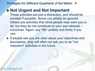 Strategies for Different Quadrants of the Matrix  3Not Urgent, but ImportantThese are the activities that help you achieve your personal and professional goals, and complete important work. Make sure that you have plenty of time to do these things properly, so that they do not become urgent. And remember to leave enough time in your schedule to deal with unforeseen problems. This will maximize your chances of keeping on schedule, and help you avoid the stress of work becoming more urgent that necessary.                                                                            4