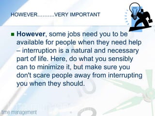 MANAGING INTERRUPTIONS(Questions 5, 9, 11, 12)Having a plan and knowing how to prioritize it is one thing. The next issue is knowing what to do to minimize the interruptions you face during your day. It is widely recognized that managers get very little uninterrupted time to work on their priority tasks. There are phone calls, information requests, questions from employees, and a whole host of events that crop up unexpectedly. Some do need to be dealt with immediately, but others need to be managed. 
