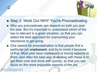 HOW TO OVERCOME PROCRASTINATIONStep 1: Recognize That You're ProcrastinatingHere are some useful indicators that will help you know when you’re procrastinating:Filling your day with low priority tasks from your To Do List.Reading e-mails several times without starting work on them or deciding what you’re going to do with them.Sitting down to start a high-priority task, and almost immediately going off to make a cup of coffee.Leaving an item on your To Do list for a long time, even though you know it's important.Regularly saying "Yes" to unimportant tasks that others ask you to do, and filling your time with these instead of getting on with the important tasks already on your list.Waiting for the “right mood” or the “right time” to tackle the important task at hand.