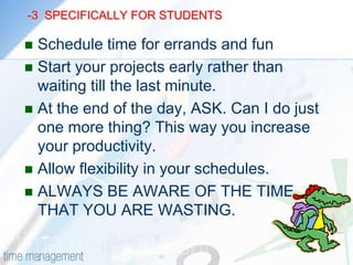 -2           SPECIFICALLY FOR STUDENTS                             Study the difficult or the boring subject FIRSTUse waiting time, like waiting for a bus etc.Use a regular study area, at home and at your institution.ASK: Am I doing the most important or the urgent work first. Get your priorities right.If a task is difficult and hard , GET STARTED. Half the battle is won.