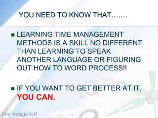     YOU NEED TO KNOW THAT…….LEARNING TIME MANAGEMENT METHODS IS A SKILL NO DIFFERENT THAN LEARNING TO SPEAK ANOTHER LANGUAGE OR FIGURING OUT HOW TO WORD PROCESS!!IF YOU WANT TO GET BETTER AT IT, YOU CAN.