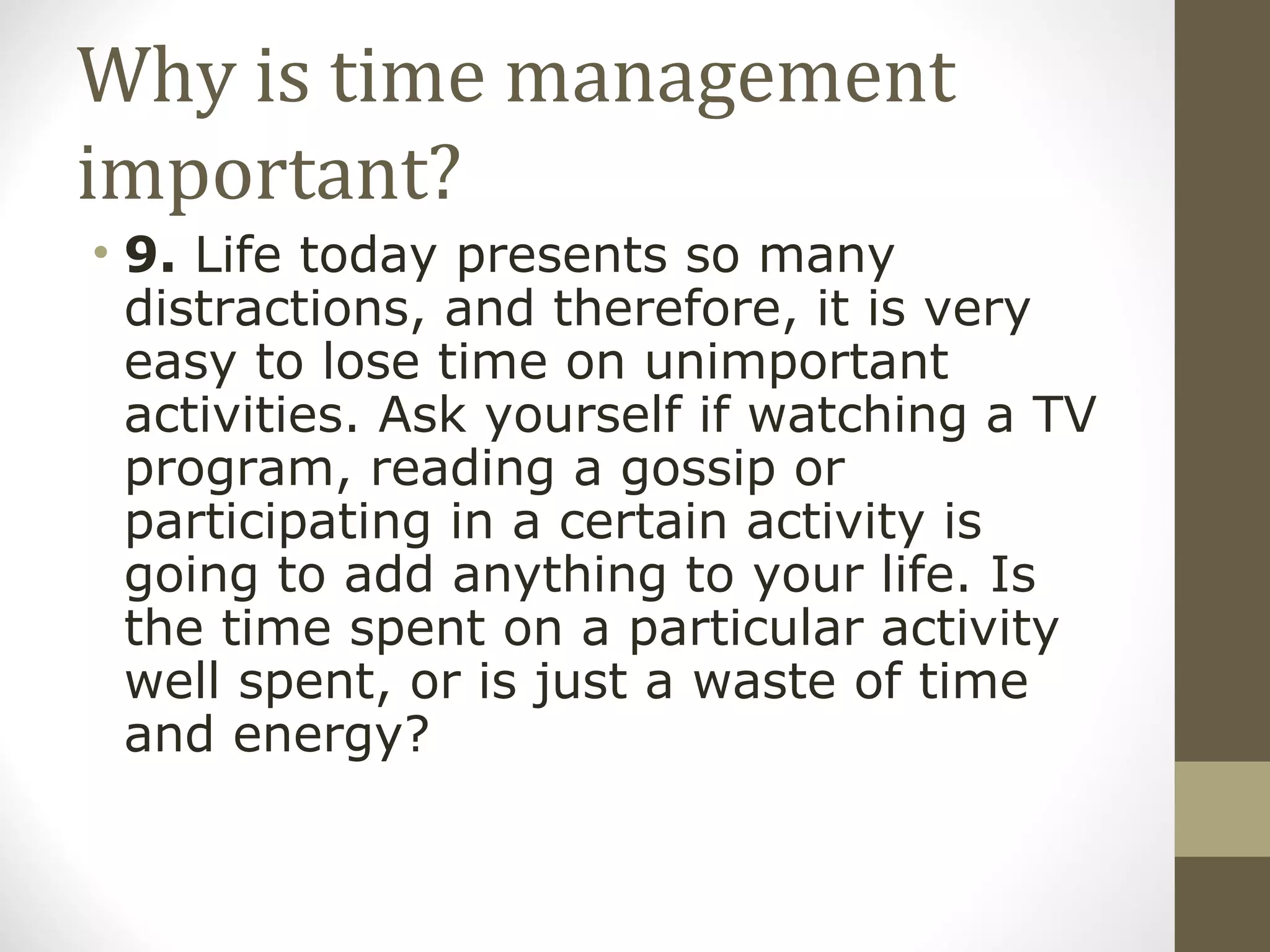 Why is time management important? 9.  Life today presents so many distractions, and therefore, it is very easy to lose time on unimportant activities. Ask yourself if watching a TV program, reading a gossip or participating in a certain activity is going to add anything to your life. Is the time spent on a particular activity well spent, or is just a waste of time and energy? 