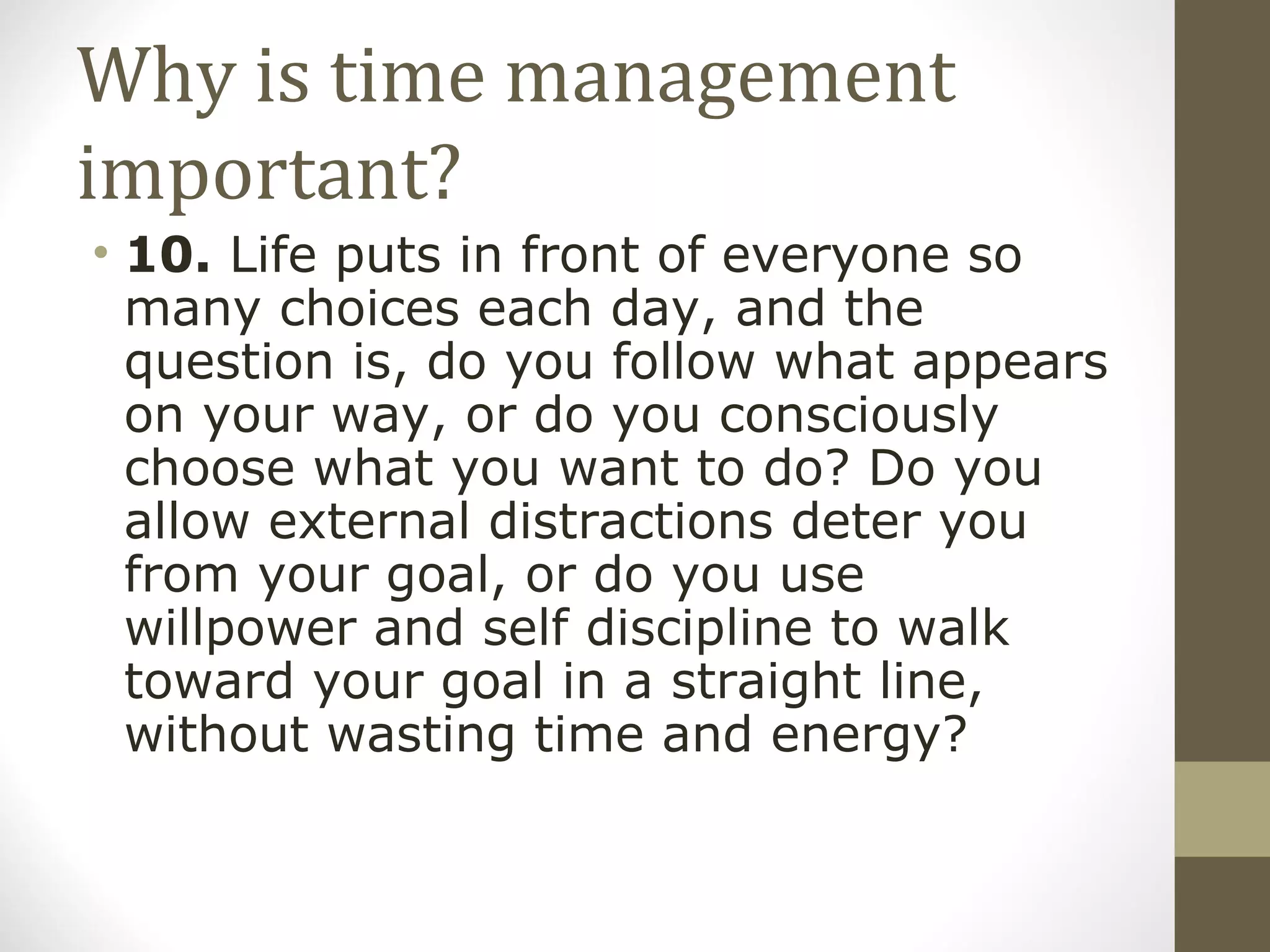Why is time management important? 10.  Life puts in front of everyone so many choices each day, and the question is, do you follow what appears on your way, or do you consciously choose what you want to do? Do you allow external distractions deter you from your goal, or do you use willpower and self discipline to walk toward your goal in a straight line, without wasting time and energy? 