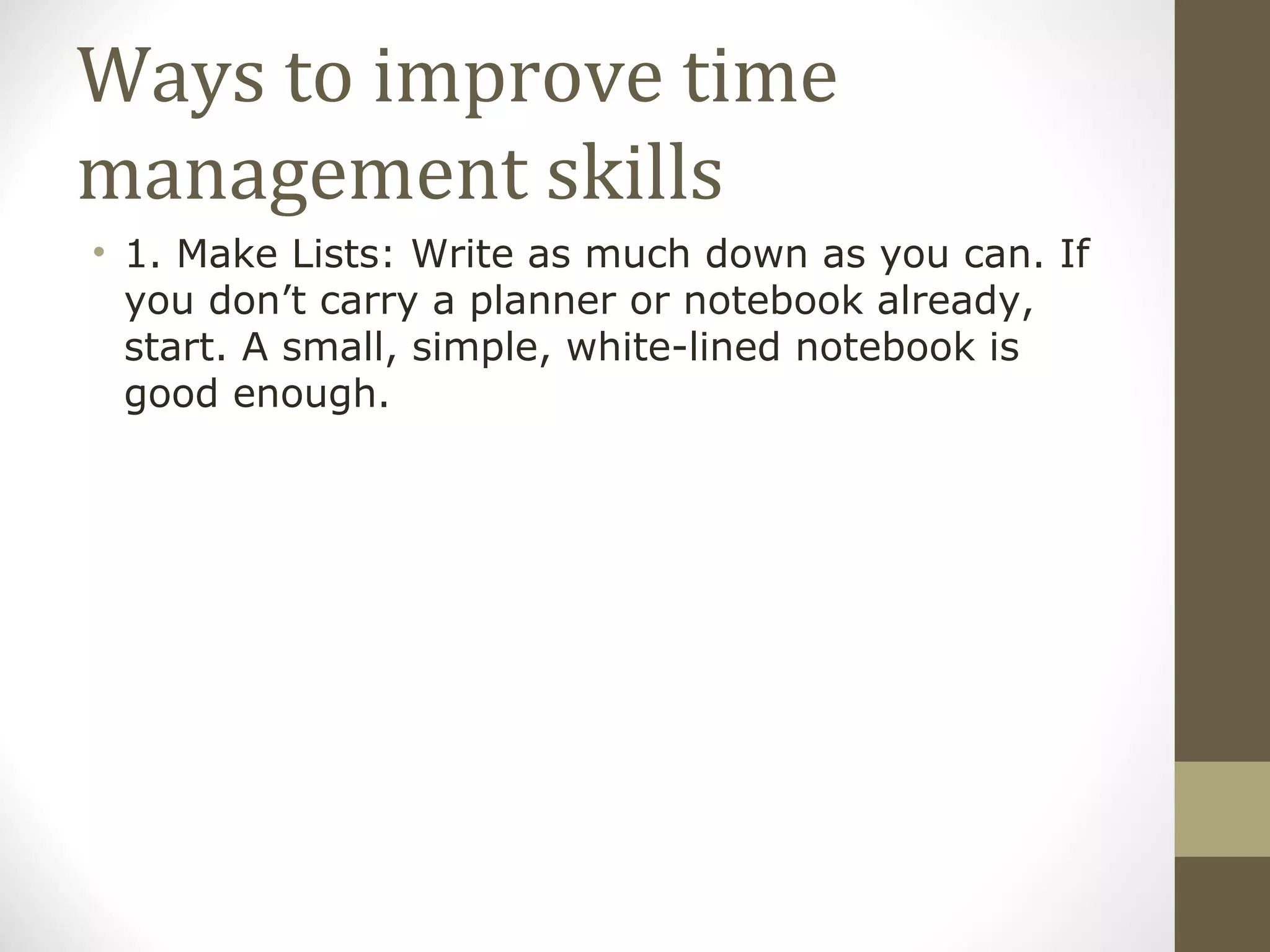 Ways to improve time management skills 1. Make Lists: Write as much down as you can. If you don’t carry a planner or notebook already, start. A small, simple, white-lined notebook is good enough. 