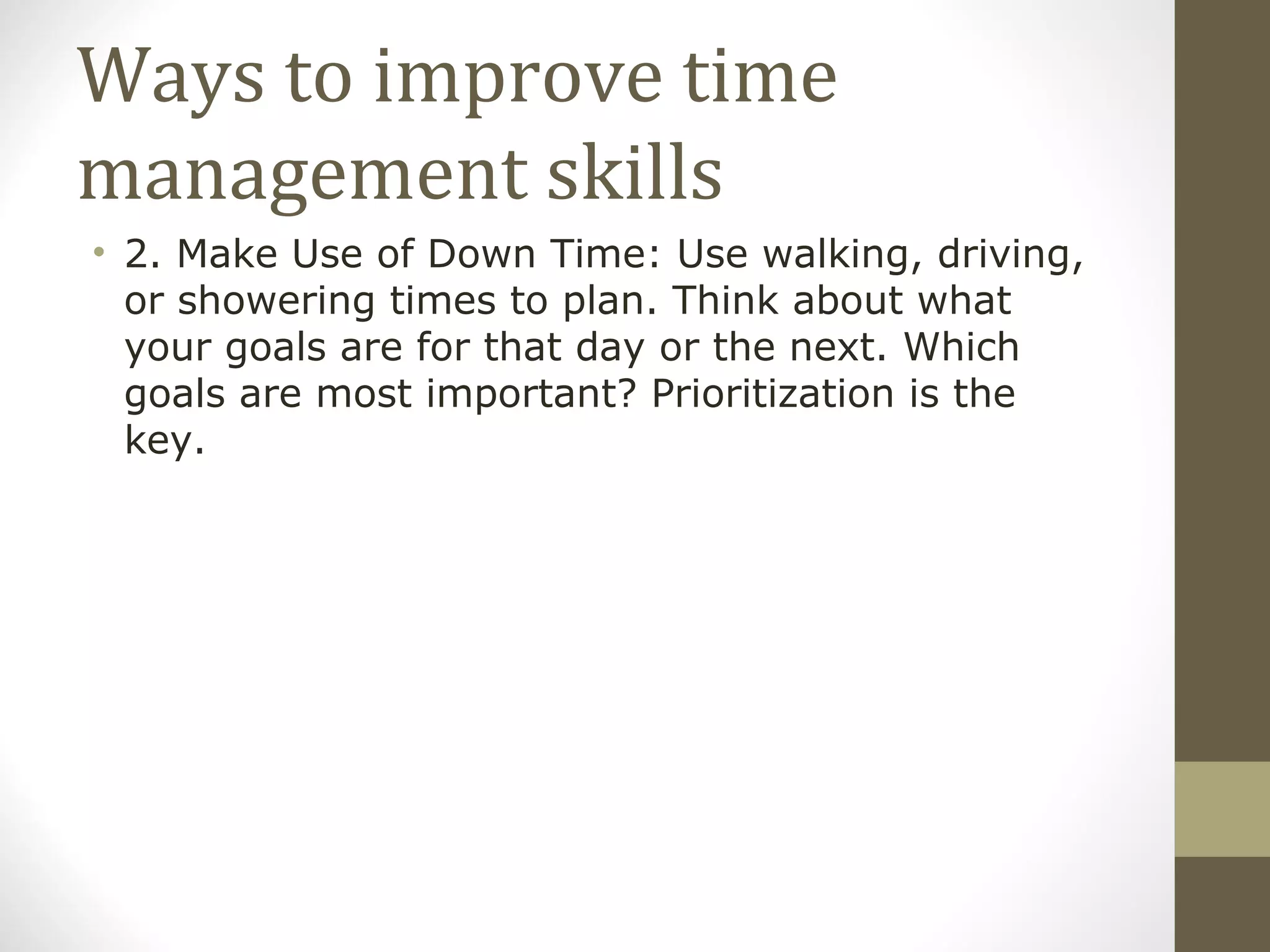 Ways to improve time management skills 2. Make Use of Down Time: Use walking, driving, or showering times to plan. Think about what your goals are for that day or the next. Which goals are most important? Prioritization is the key. 