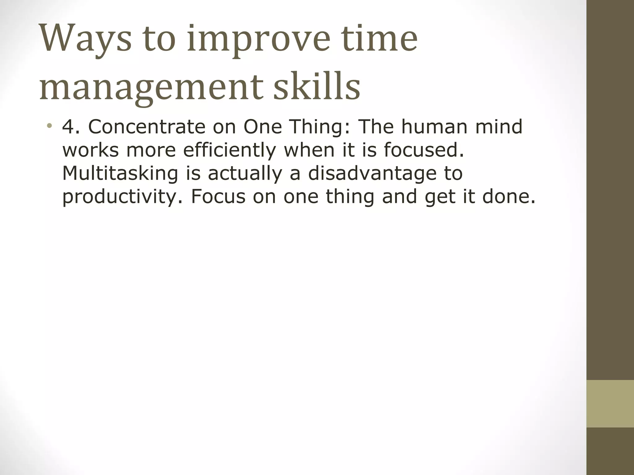 Ways to improve time management skills 4. Concentrate on One Thing: The human mind works more efficiently when it is focused. Multitasking is actually a disadvantage to productivity. Focus on one thing and get it done.  