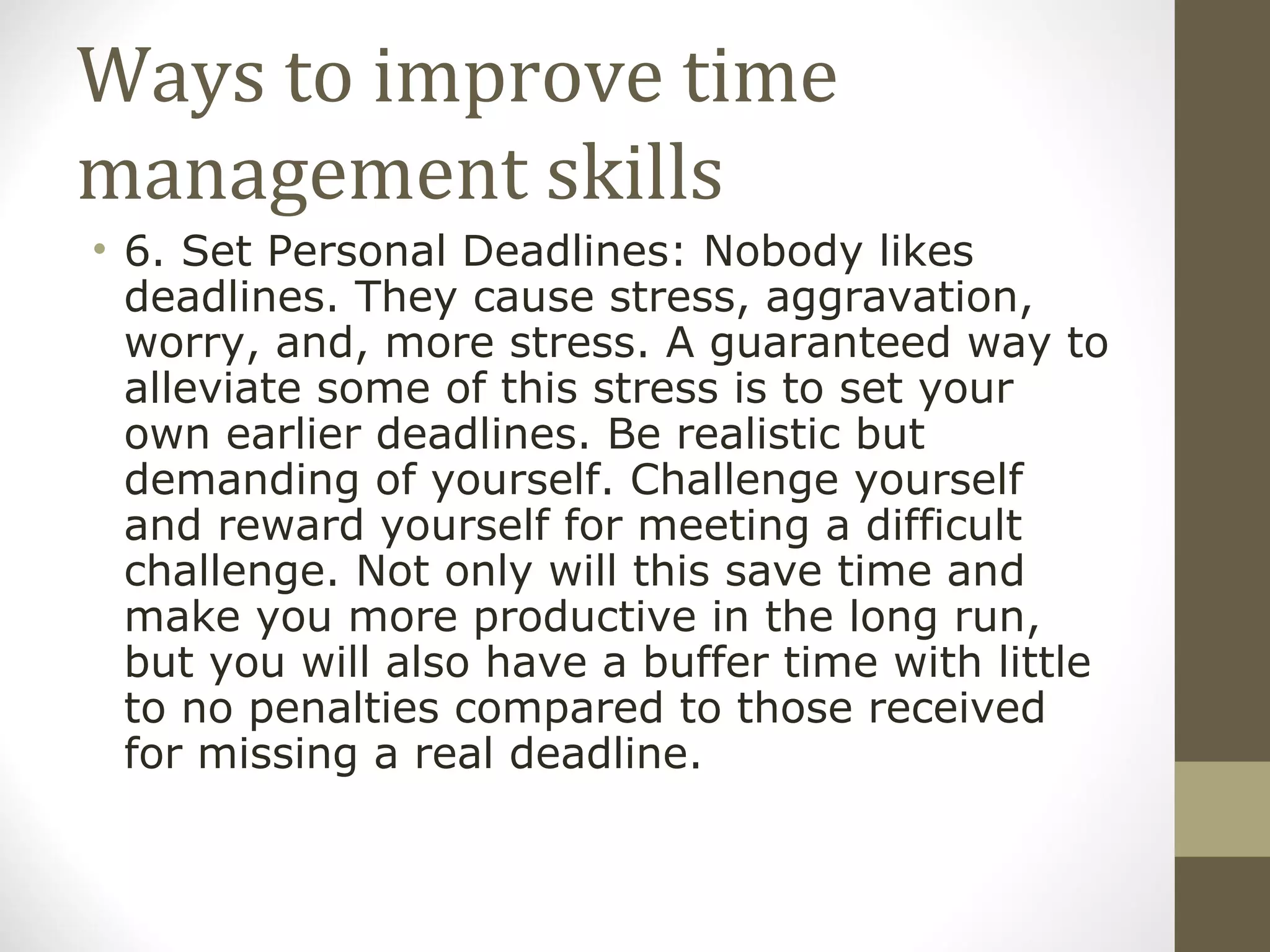 Ways to improve time management skills 6. Set Personal Deadlines: Nobody likes deadlines. They cause stress, aggravation, worry, and, more stress. A guaranteed way to alleviate some of this stress is to set your own earlier deadlines. Be realistic but demanding of yourself. Challenge yourself and reward yourself for meeting a difficult challenge. Not only will this save time and make you more productive in the long run, but you will also have a buffer time with little to no penalties compared to those received for missing a real deadline. 
