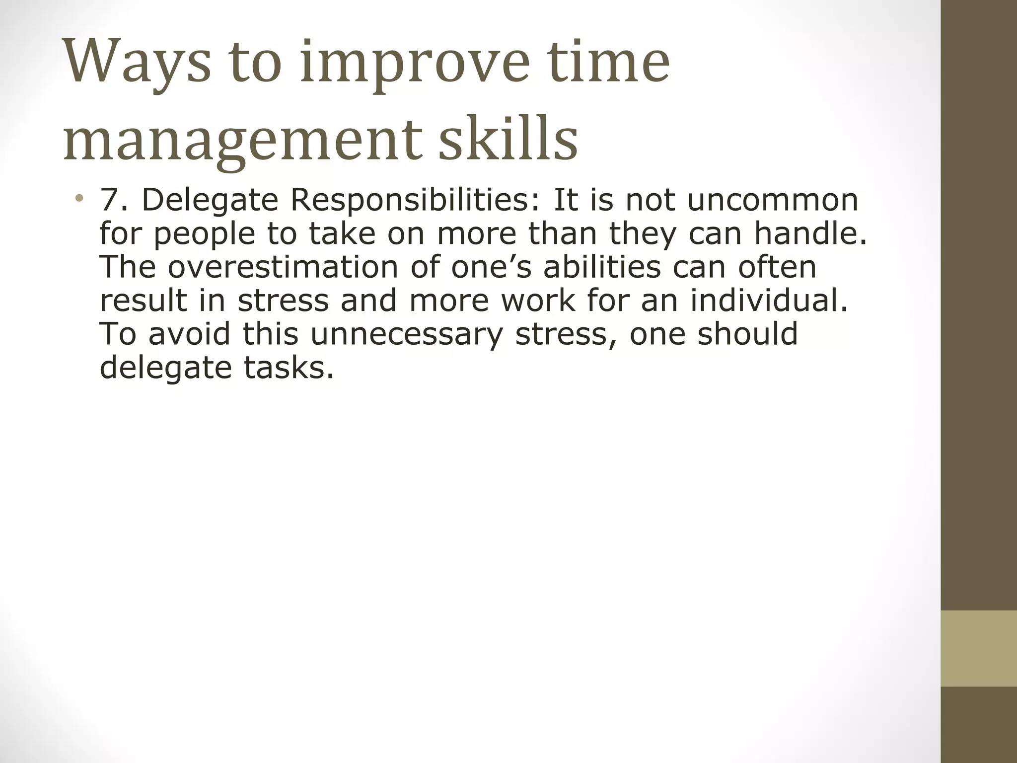 Ways to improve time management skills 7. Delegate Responsibilities: It is not uncommon for people to take on more than they can handle. The overestimation of one’s abilities can often result in stress and more work for an individual. To avoid this unnecessary stress, one should delegate tasks. 