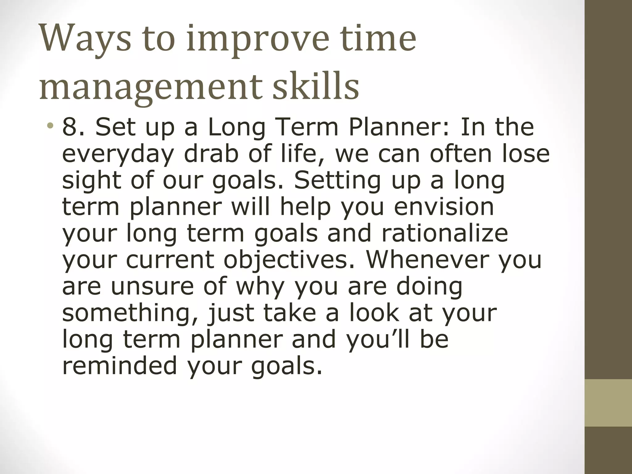 Ways to improve time management skills 8. Set up a Long Term Planner: In the everyday drab of life, we can often lose sight of our goals. Setting up a long term planner will help you envision your long term goals and rationalize your current objectives. Whenever you are unsure of why you are doing something, just take a look at your long term planner and you’ll be reminded your goals. 