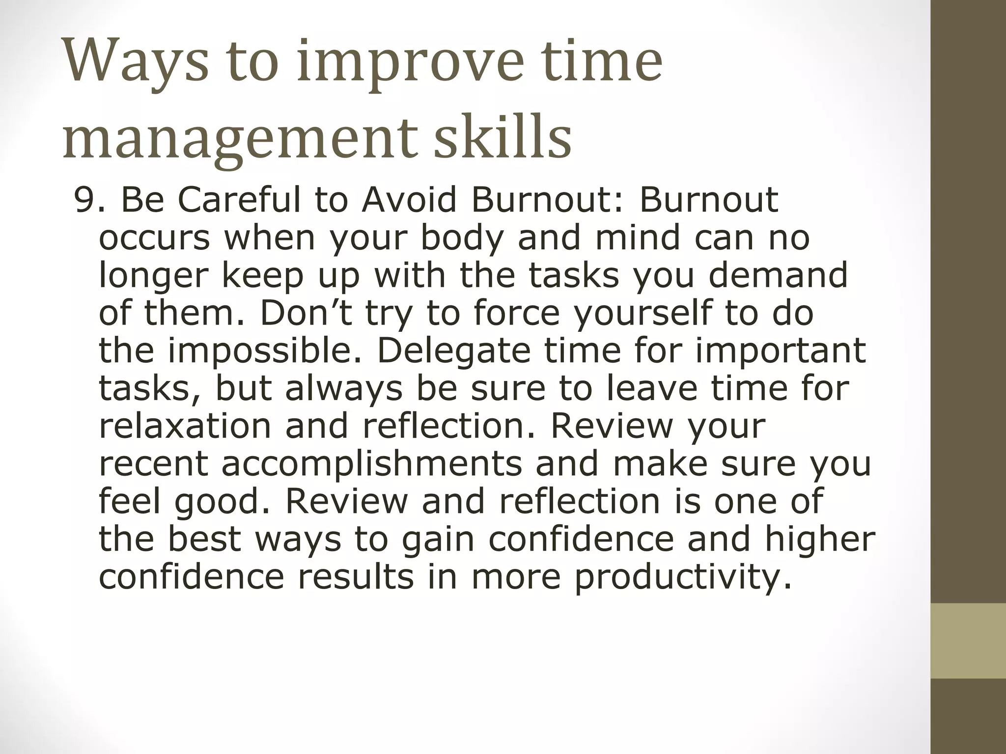 Ways to improve time management skills 9. Be Careful to Avoid Burnout: Burnout occurs when your body and mind can no longer keep up with the tasks you demand of them. Don’t try to force yourself to do the impossible. Delegate time for important tasks, but always be sure to leave time for relaxation and reflection. Review your recent accomplishments and make sure you feel good. Review and reflection is one of the best ways to gain confidence and higher confidence results in more productivity. 