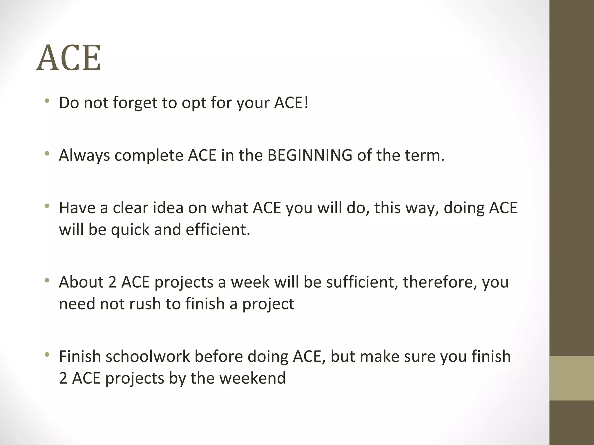 ACE Do not forget to opt for your ACE! Always complete ACE in the BEGINNING of the term.  Have a clear idea on what ACE you will do, this way, doing ACE will be quick and efficient. About 2 ACE projects a week will be sufficient, therefore, you need not rush to finish a project Finish schoolwork before doing ACE, but make sure you finish 2 ACE projects by the weekend 