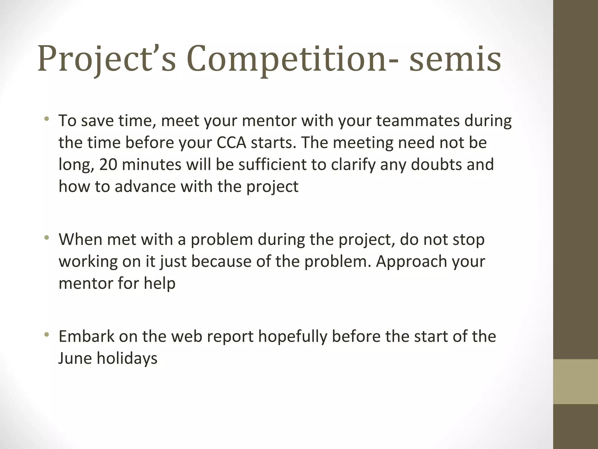 Project’s Competition- semis To save time, meet your mentor with your teammates during the time before your CCA starts. The meeting need not be long, 20 minutes will be sufficient to clarify any doubts and how to advance with the project When met with a problem during the project, do not stop working on it just because of the problem. Approach your mentor for help Embark on the web report hopefully before the start of the June holidays 