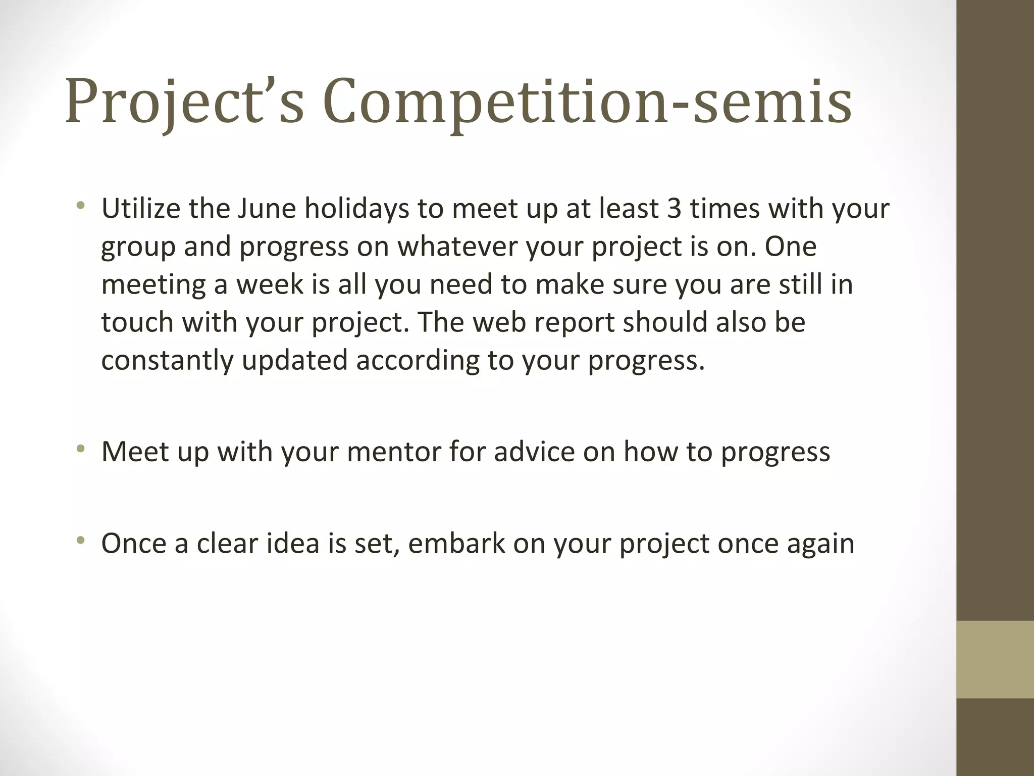 Project’s Competition-semis Utilize the June holidays to meet up at least 3 times with your group and progress on whatever your project is on. One meeting a week is all you need to make sure you are still in touch with your project. The web report should also be constantly updated according to your progress. Meet up with your mentor for advice on how to progress Once a clear idea is set, embark on your project once again 