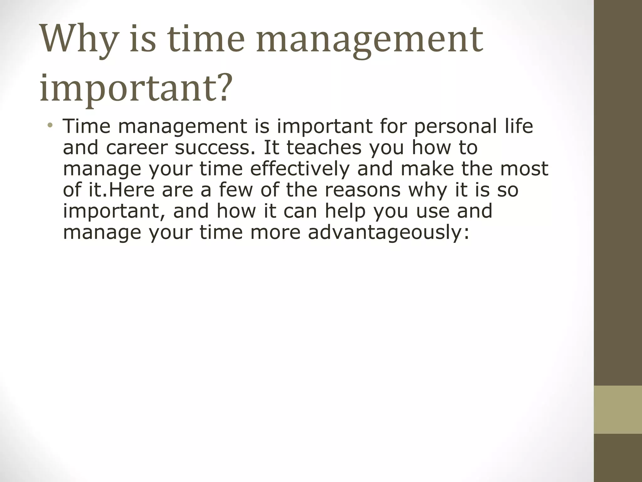 Why is time management important? Time management is important for personal life and career success. It teaches you how to manage your time effectively and make the most of it.Here are a few of the reasons why it is so important, and how it can help you use and manage your time more advantageously: 