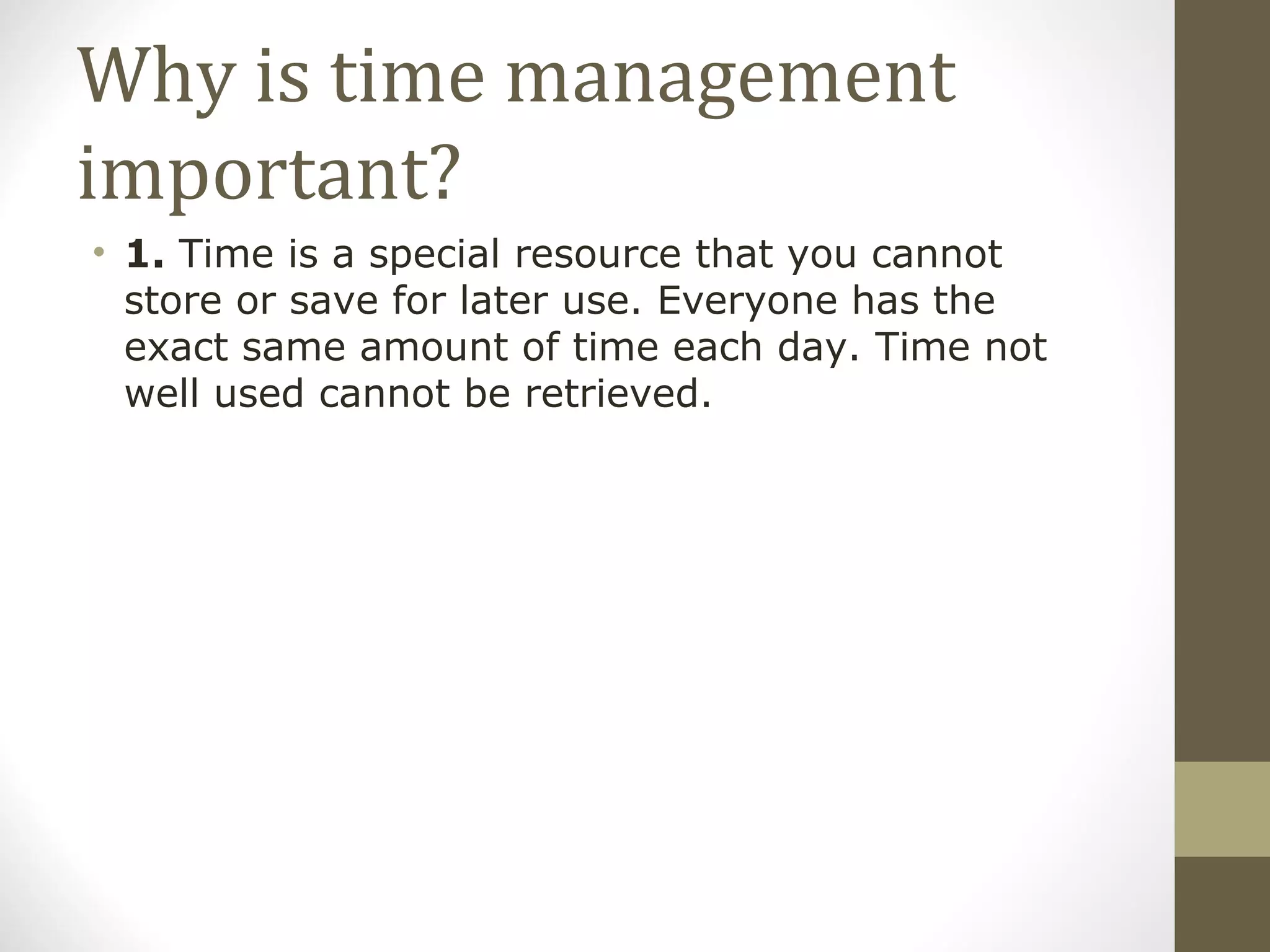 Why is time management important? 1.  Time is a special resource that you cannot store or save for later use. Everyone has the exact same amount of time each day. Time not well used cannot be retrieved. 