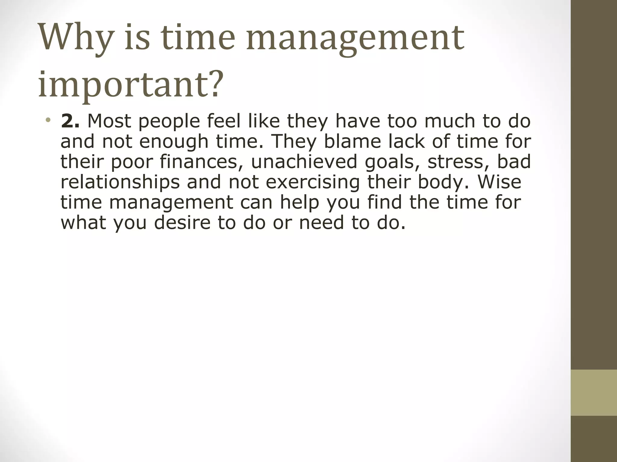 Why is time management important? 2.  Most people feel like they have too much to do and not enough time. They blame lack of time for their poor finances, unachieved goals, stress, bad relationships and not exercising their body. Wise time management can help you find the time for what you desire to do or need to do. 